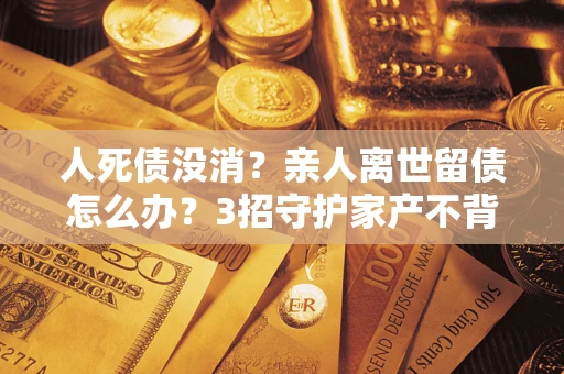 济南人死债没消？亲人离世留债怎么办？3招守护家产不背锅