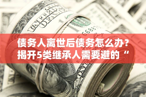 济南债务人离世后债务怎么办？揭开5类继承人需要避的“坑”