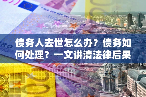 济南债务人去世怎么办？债务如何处理？一文讲清法律后果